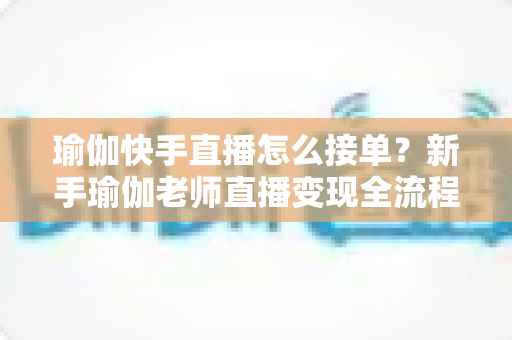 瑜伽快手直播怎么接单？新手瑜伽老师直播变现全流程实战指南