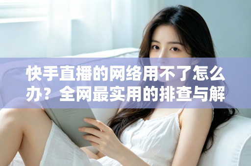 快手直播的网络用不了怎么办？全网最实用的排查与解决指南