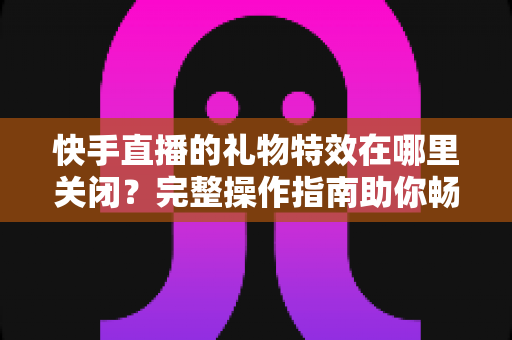 快手直播的礼物特效在哪里关闭？完整操作指南助你畅享清爽直播间