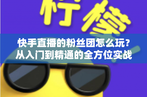 快手直播的粉丝团怎么玩?从入门到精通的全方位实战攻略 快手直播的粉丝团怎么玩?从入门到精通的全方位实战攻略