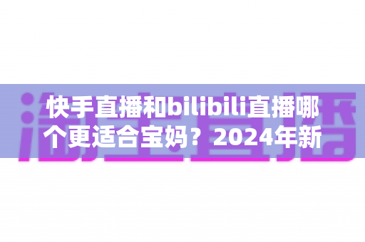 快手直播和bilibili直播哪个更适合宝妈？2024年新手妈妈选平台开直播的完整指南