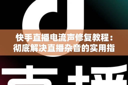 快手直播电流声修复教程：彻底解决直播杂音的实用指南