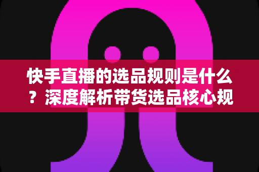快手直播的选品规则是什么？深度解析带货选品核心规范与实战技巧