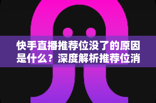 快手直播推荐位没了的原因是什么？深度解析推荐位消失的真正原因与实用恢复技巧