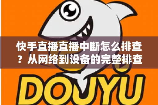 快手直播直播中断怎么排查？从网络到设备的完整排查方案与实用技巧