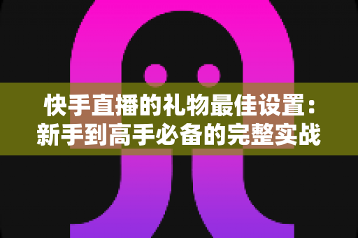 快手直播的礼物最佳设置：新手到高手必备的完整实战指南