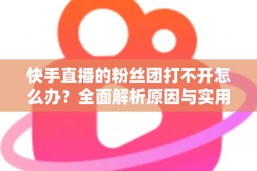 快手直播的粉丝团打不开怎么办?全面解析原因与实用解决方法指南 快手直播的粉丝团打不开怎么办?全面解析原因与实用解决方法指南