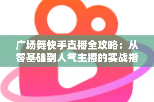 广场舞快手直播全攻略：从零基础到人气主播的实战指南