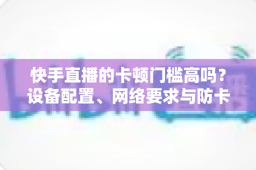 快手直播的卡顿门槛高吗?设备配置、网络要求与防卡顿优化一站式全解析 快手直播的卡顿门槛高吗?设备配置、网络要求与防卡顿优化一站式全解析