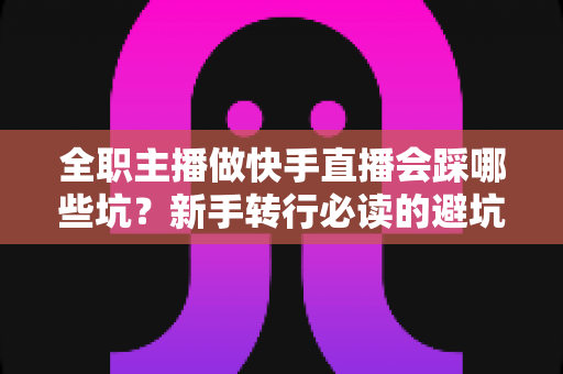 全职主播做快手直播会踩哪些坑？新手转行必读的避坑实操指南