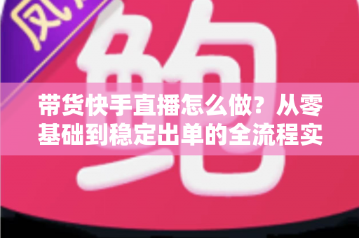 带货快手直播怎么做？从零基础到稳定出单的全流程实战指南