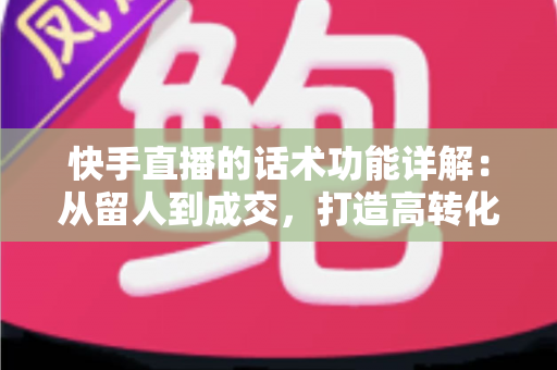 快手直播的话术功能详解：从留人到成交，打造高转化直播间的必备实战指南