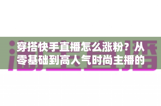穿搭快手直播怎么涨粉？从零基础到高人气时尚主播的实战增长指南