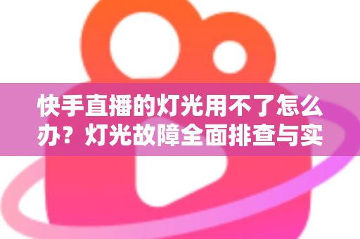 快手直播的灯光用不了怎么办?灯光故障全面排查与实用解决方案指南 快手直播的灯光用不了怎么办?灯光故障全面排查与实用解决方案指南