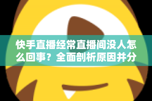 快手直播经常直播间没人怎么回事？全面剖析原因并分享实用提升人气的方法