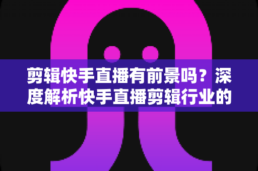 剪辑快手直播有前景吗？深度解析快手直播剪辑行业的需求、收入模式与未来发展