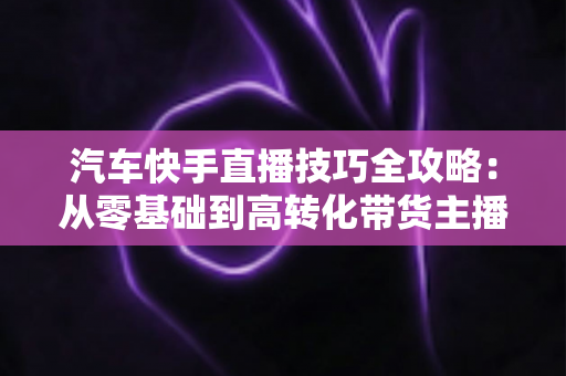 汽车快手直播技巧全攻略：从零基础到高转化带货主播的实战指南