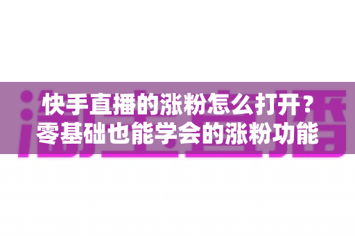 快手直播的涨粉怎么打开？零基础也能学会的涨粉功能开启教程与实操涨粉攻略