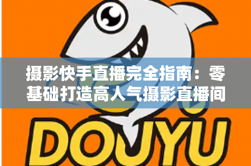 摄影快手直播完全指南：零基础打造高人气摄影直播间的实战秘籍