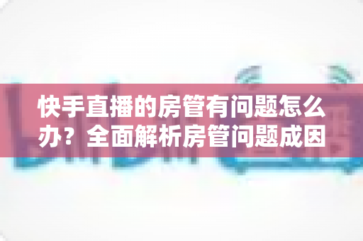 快手直播的房管有问题怎么办?全面解析房管问题成因与高效解决方案指南 快手直播的房管有问题怎么办?全面解析房管问题成因与高效解决方案指南