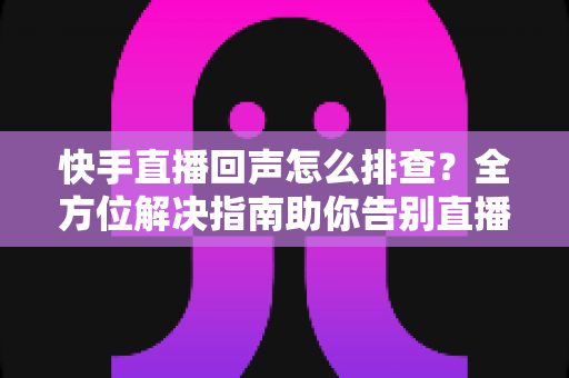 快手直播回声怎么排查？全方位解决指南助你告别直播回声困扰