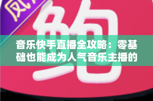 音乐快手直播全攻略:零基础也能成为人气音乐主播的实战指南 音乐快手直播全攻略:零基础也能成为人气音乐主播的实战指南