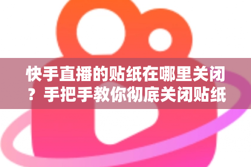 快手直播的贴纸在哪里关闭？手把手教你彻底关闭贴纸特效的完整指南
