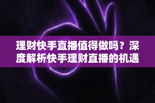 理财快手直播值得做吗？深度解析快手理财直播的机遇、门槛与变现路径