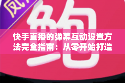 快手直播的弹幕互动设置方法完全指南：从零开始打造高活跃度直播间的实战教程