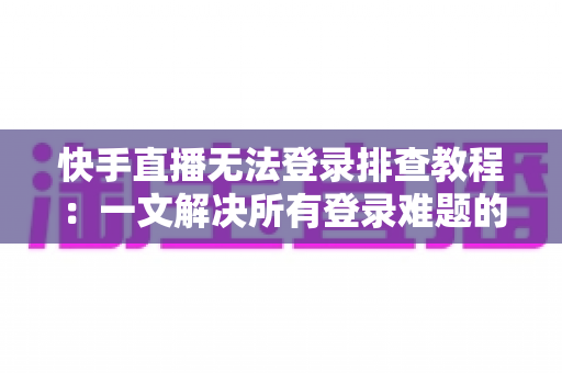 快手直播无法登录排查教程：一文解决所有登录难题的实用指南