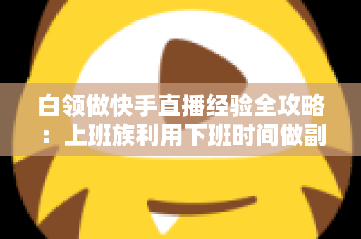 白领做快手直播经验全攻略：上班族利用下班时间做副业变现的实战指南与避坑手册