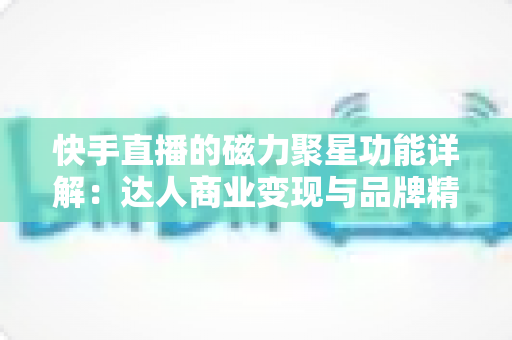 快手直播的磁力聚星功能详解：达人商业变现与品牌精准营销的官方合作平台全攻略