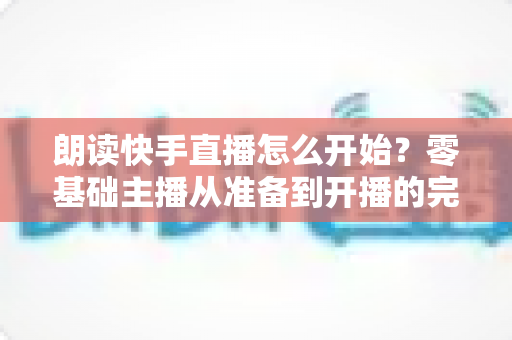 朗读快手直播怎么开始?零基础主播从准备到开播的完整实战指南 朗读快手直播怎么开始?零基础主播从准备到开播的完整实战指南