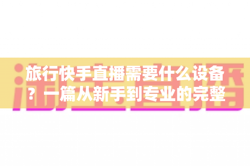 旅行快手直播需要什么设备?一篇从新手到专业的完整装备指南 旅行快手直播需要什么设备?一篇从新手到专业的完整装备指南