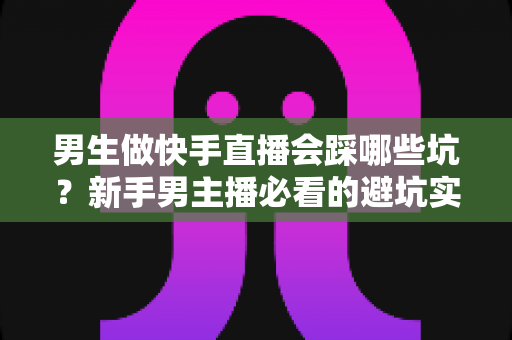 男生做快手直播会踩哪些坑？新手男主播必看的避坑实战指南