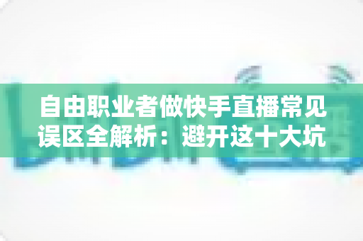 自由职业者做快手直播常见误区全解析：避开这十大坑，新手主播少走三年弯路