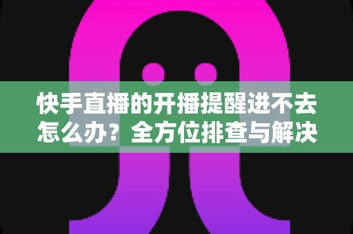 快手直播的开播提醒进不去怎么办？全方位排查与解决教程一次讲透