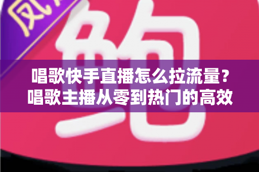 唱歌快手直播怎么拉流量？唱歌主播从零到热门的高效涨流量实战全攻略