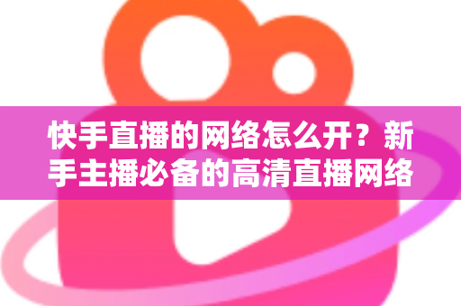 快手直播的网络怎么开？新手主播必备的高清直播网络配置完整指南