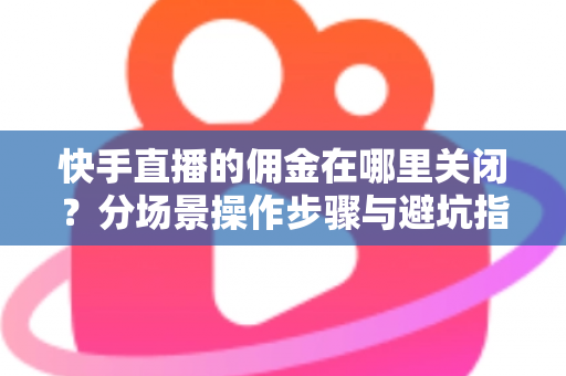 快手直播的佣金在哪里关闭？分场景操作步骤与避坑指南全解析
