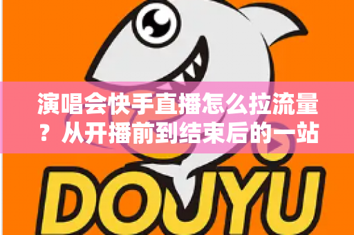 演唱会快手直播怎么拉流量？从开播前到结束后的一站式引流涨粉实战指南