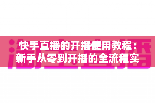 快手直播的开播使用教程：新手从零到开播的全流程实战指南
