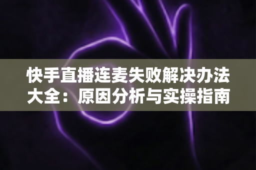 快手直播连麦失败解决办法大全：原因分析与实操指南一次讲透