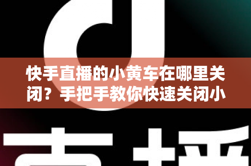 快手直播的小黄车在哪里关闭？手把手教你快速关闭小黄车的完整操作指南与常见问题全解析