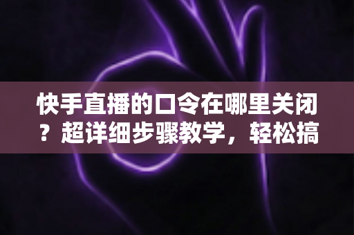 快手直播的口令在哪里关闭?超详细步骤教学,轻松搞定直播间口令设置与常见问题全解析 快手直播的口令在哪里关闭?超详细步骤教学,轻松搞定直播间口令设置与常见问题全解析