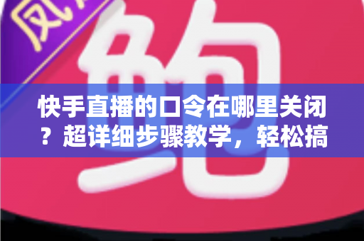 快手直播的口令在哪里关闭？超详细步骤教学，轻松搞定直播间口令设置与常见问题全解析