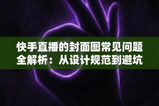 快手直播的封面图常见问题全解析：从设计规范到避坑指南，全面提升直播间点击率