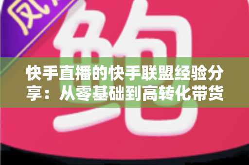 快手直播的快手联盟经验分享：从零基础到高转化带货的实战指南