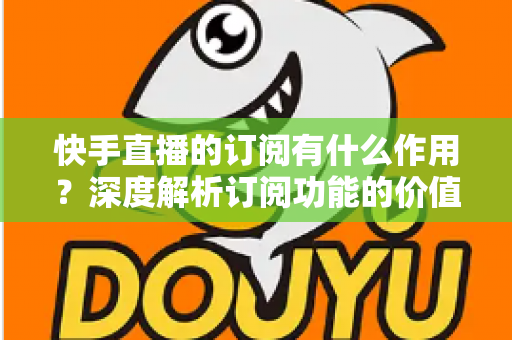 快手直播的订阅有什么作用?深度解析订阅功能的价值、权益与使用全指南 快手直播的订阅有什么作用?深度解析订阅功能的价值、权益与使用全指南
