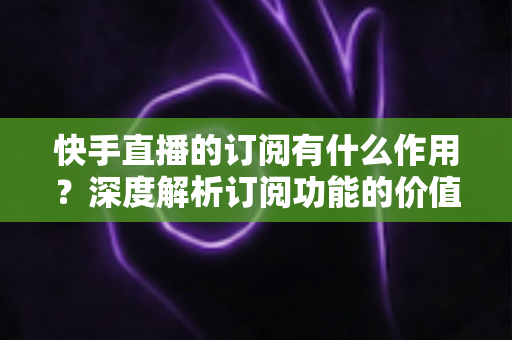 快手直播的订阅有什么作用?深度解析订阅功能的价值、权益与使用全指南 快手直播的订阅有什么作用?深度解析订阅功能的价值、权益与使用全指南